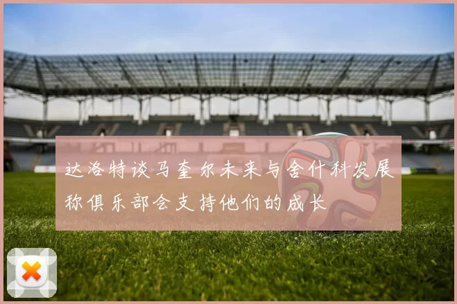 达洛特谈马奎尔未来与舍什科发展称俱乐部会支持他们的成长