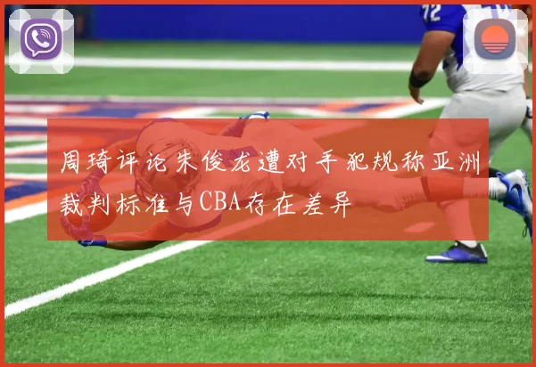 周琦评论朱俊龙遭对手犯规称亚洲裁判标准与CBA存在差异