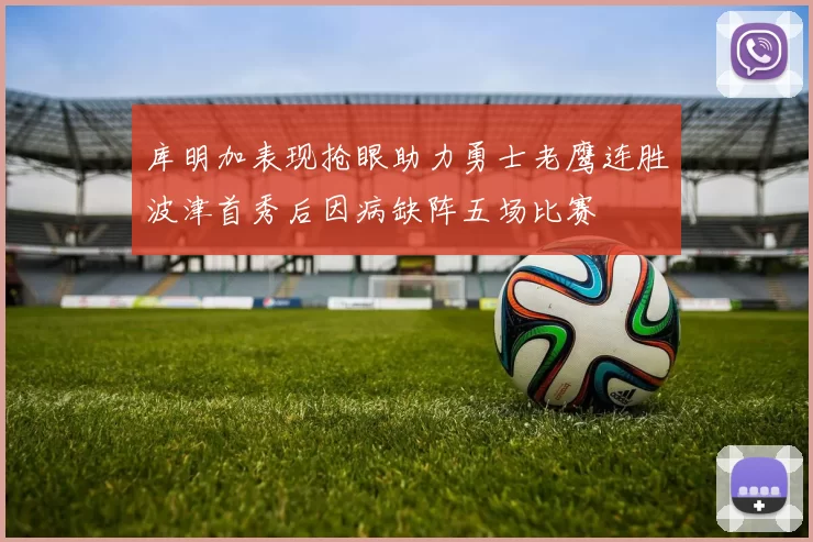 库明加表现抢眼助力勇士老鹰连胜波津首秀后因病缺阵五场比赛