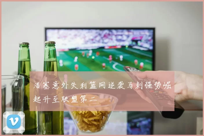 活塞意外失利篮网逆袭马刺强势崛起升至联盟第二