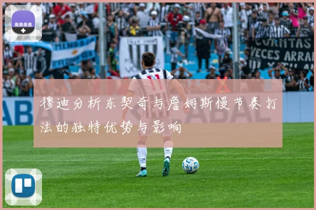 穆迪分析东契奇与詹姆斯慢节奏打法的独特优势与影响