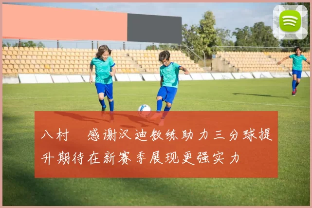 八村塁感谢汉迪教练助力三分球提升期待在新赛季展现更强实力
