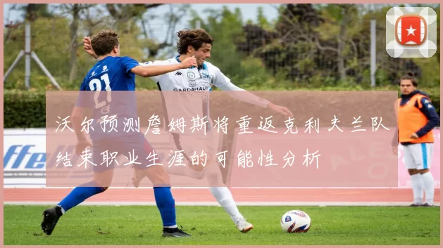 沃尔预测詹姆斯将重返克利夫兰队结束职业生涯的可能性分析