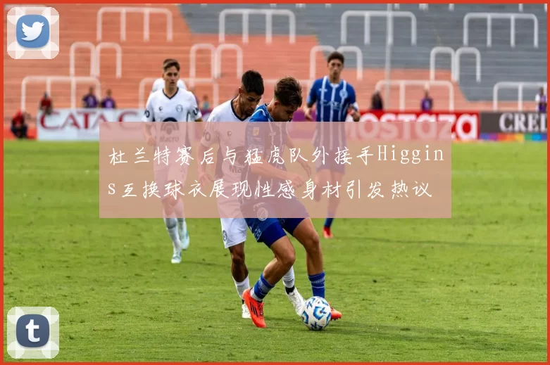 杜兰特赛后与猛虎队外接手Higgins互换球衣展现性感身材引发热议