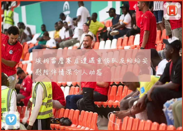 埃姆雷詹赛后遭遇重伤队友纷纷安慰陪伴情深令人动容