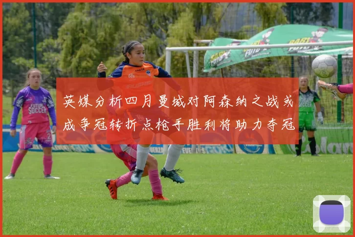 英媒分析四月曼城对阿森纳之战或成争冠转折点枪手胜利将助力夺冠希望