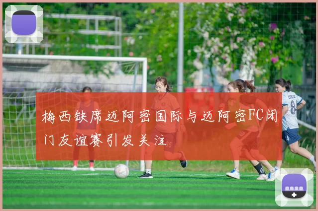 梅西缺席迈阿密国际与迈阿密FC闭门友谊赛引发关注