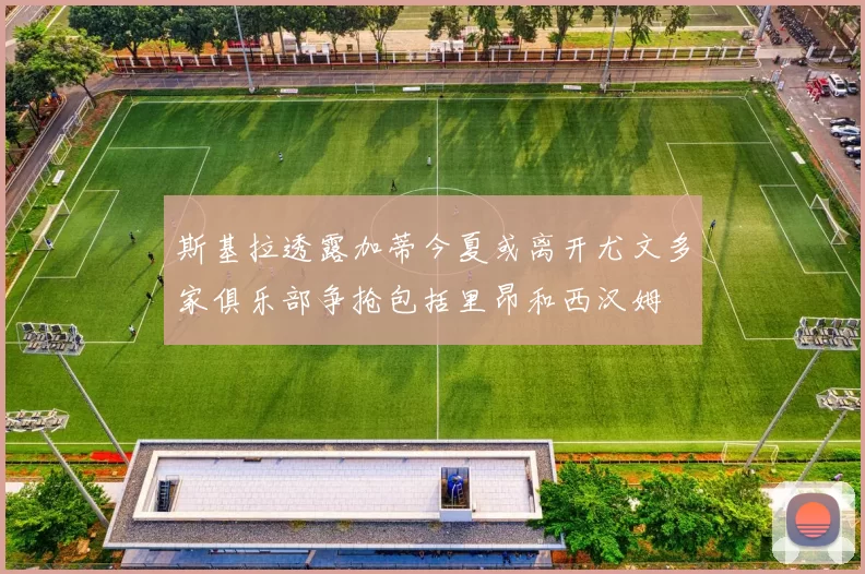 斯基拉透露加蒂今夏或离开尤文多家俱乐部争抢包括里昂和西汉姆