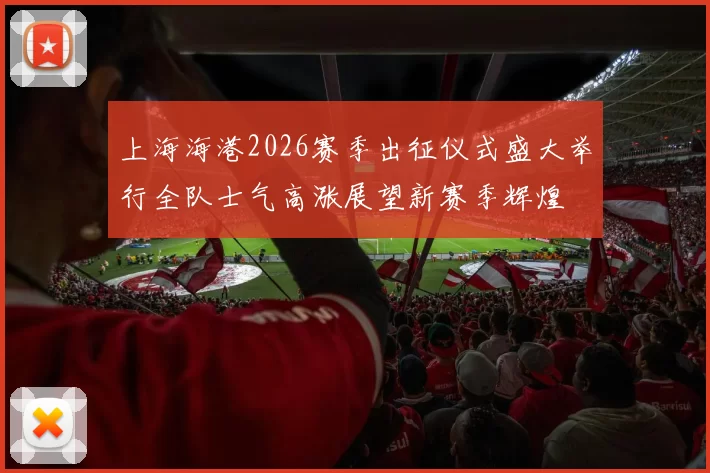 上海海港2026赛季出征仪式盛大举行全队士气高涨展望新赛季辉煌