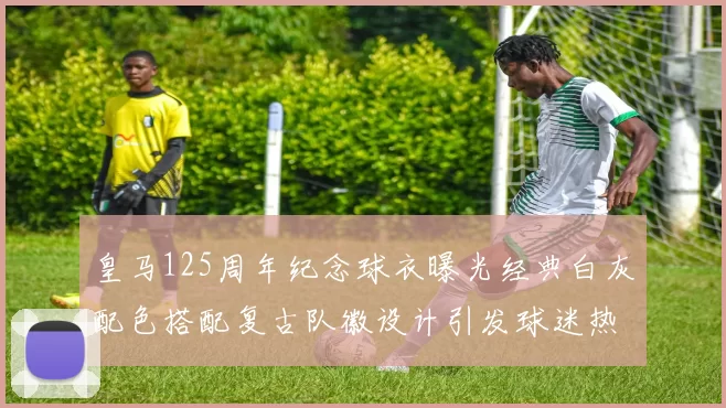 皇马125周年纪念球衣曝光经典白灰配色搭配复古队徽设计引发球迷热议