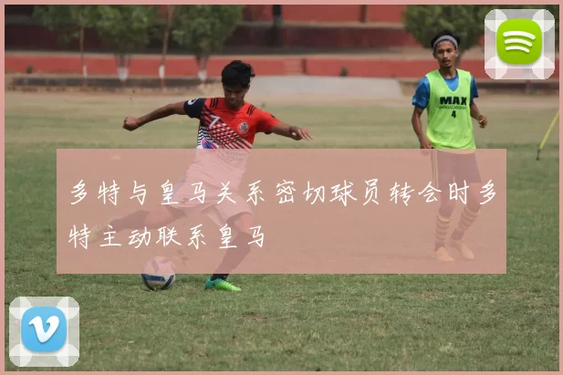 多特与皇马关系密切球员转会时多特主动联系皇马