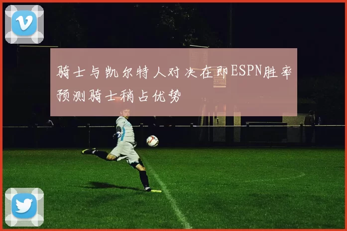 骑士与凯尔特人对决在即ESPN胜率预测骑士稍占优势