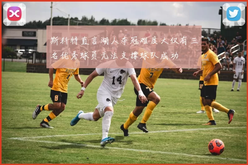 斯科特直言湖人夺冠难度大仅有三名优秀球员无法支撑球队成功