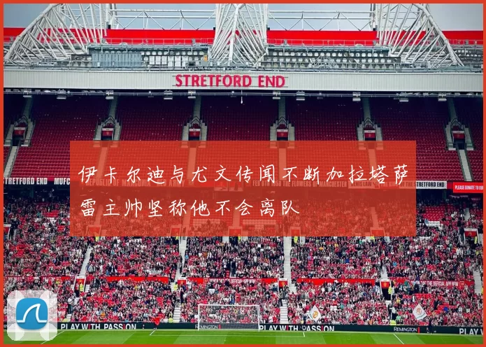 伊卡尔迪与尤文传闻不断加拉塔萨雷主帅坚称他不会离队