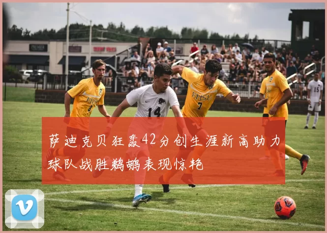 萨迪克贝狂轰42分创生涯新高助力球队战胜鹈鹕表现惊艳