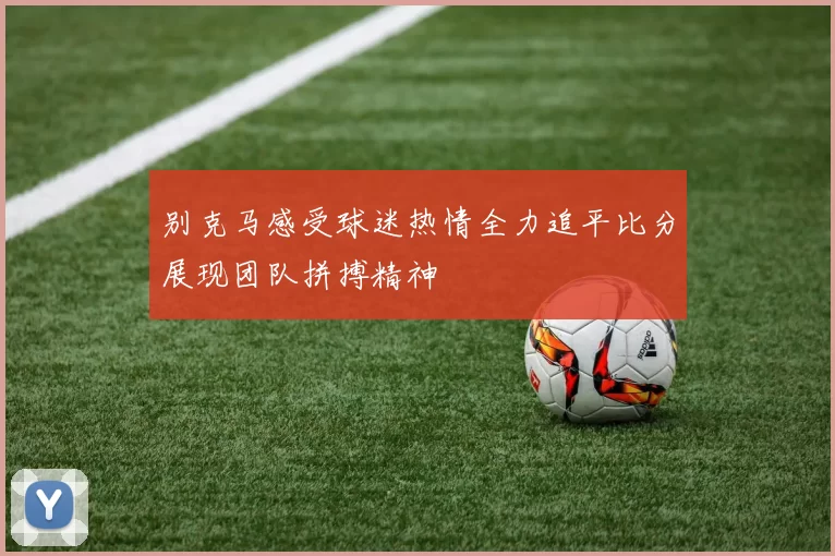 别克马感受球迷热情全力追平比分展现团队拼搏精神