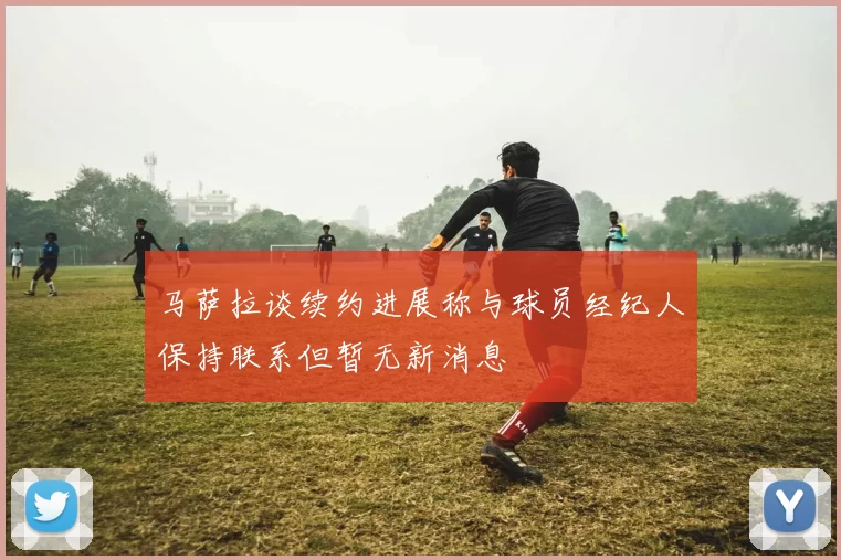 马萨拉谈续约进展称与球员经纪人保持联系但暂无新消息