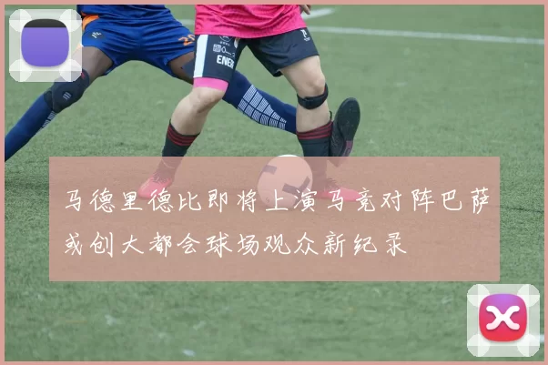 马德里德比即将上演马竞对阵巴萨或创大都会球场观众新纪录